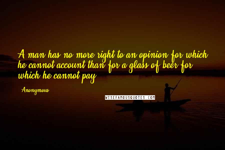 Anonymous Quotes: A man has no more right to an opinion for which he cannot account than for a glass of beer for which he cannot pay.