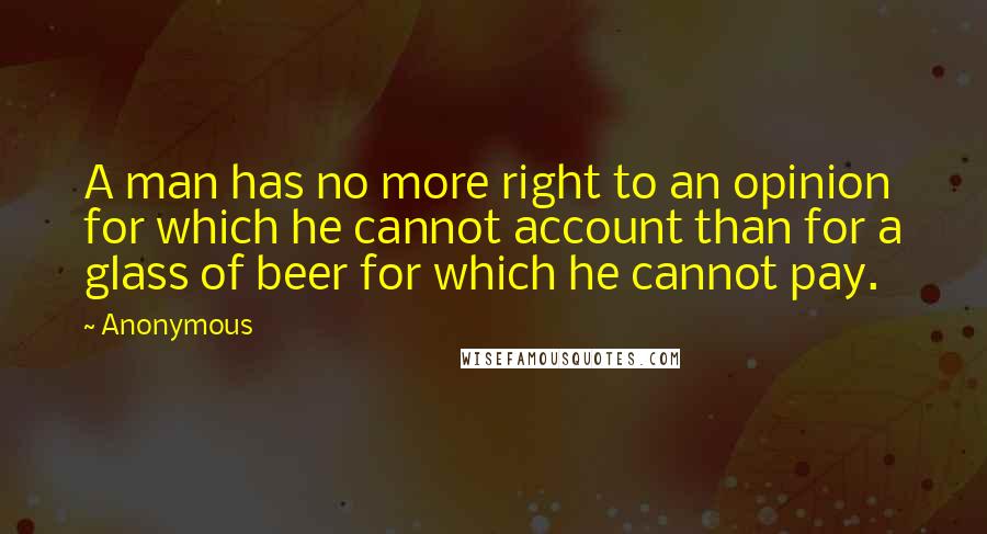 Anonymous Quotes: A man has no more right to an opinion for which he cannot account than for a glass of beer for which he cannot pay.