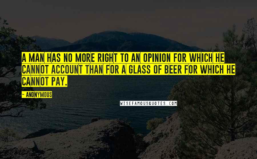 Anonymous Quotes: A man has no more right to an opinion for which he cannot account than for a glass of beer for which he cannot pay.