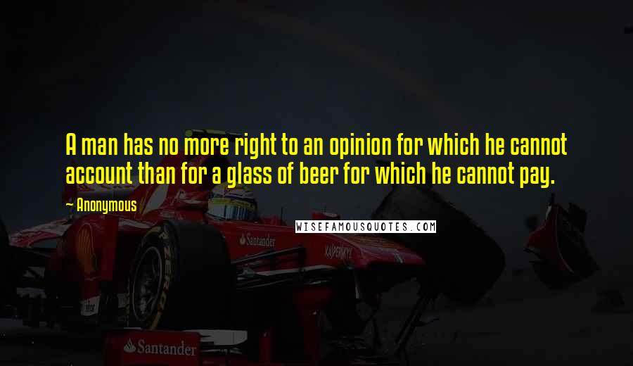 Anonymous Quotes: A man has no more right to an opinion for which he cannot account than for a glass of beer for which he cannot pay.