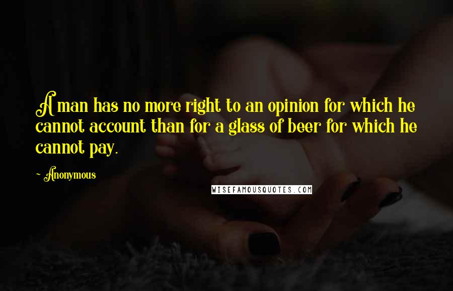 Anonymous Quotes: A man has no more right to an opinion for which he cannot account than for a glass of beer for which he cannot pay.