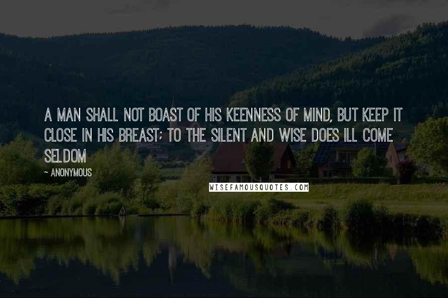 Anonymous Quotes: A man shall not boast of his keenness of mind, But keep it close in his breast; To the silent and wise does ill come seldom