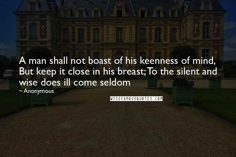 Anonymous Quotes: A man shall not boast of his keenness of mind, But keep it close in his breast; To the silent and wise does ill come seldom