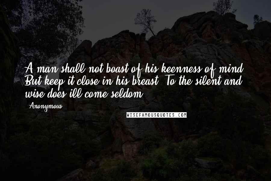 Anonymous Quotes: A man shall not boast of his keenness of mind, But keep it close in his breast; To the silent and wise does ill come seldom