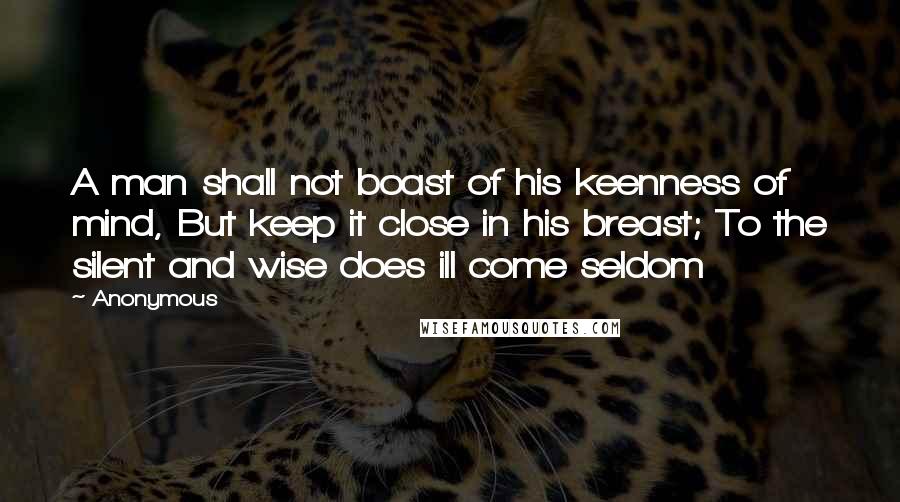 Anonymous Quotes: A man shall not boast of his keenness of mind, But keep it close in his breast; To the silent and wise does ill come seldom