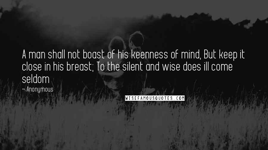 Anonymous Quotes: A man shall not boast of his keenness of mind, But keep it close in his breast; To the silent and wise does ill come seldom
