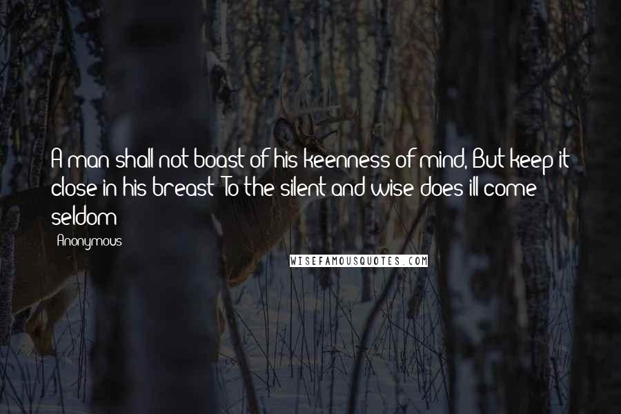 Anonymous Quotes: A man shall not boast of his keenness of mind, But keep it close in his breast; To the silent and wise does ill come seldom