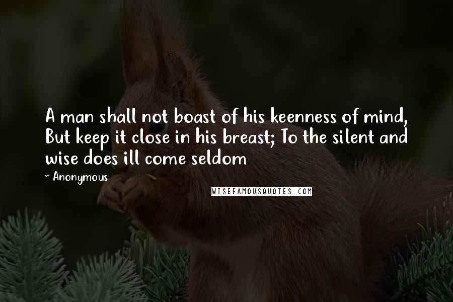 Anonymous Quotes: A man shall not boast of his keenness of mind, But keep it close in his breast; To the silent and wise does ill come seldom