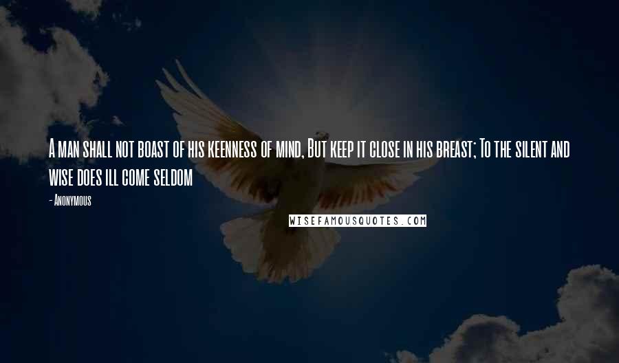 Anonymous Quotes: A man shall not boast of his keenness of mind, But keep it close in his breast; To the silent and wise does ill come seldom