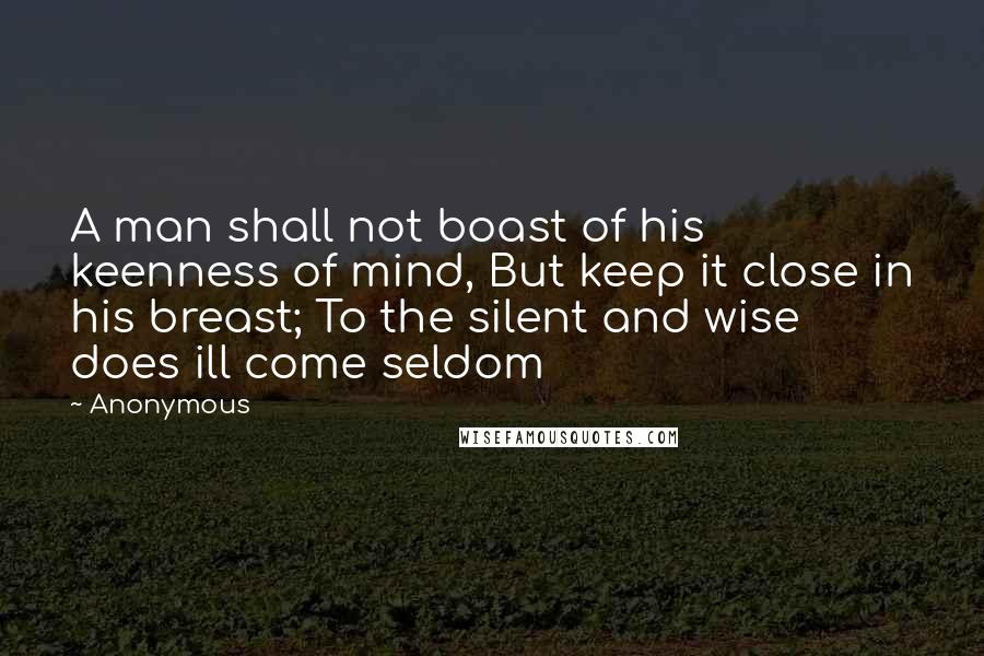 Anonymous Quotes: A man shall not boast of his keenness of mind, But keep it close in his breast; To the silent and wise does ill come seldom