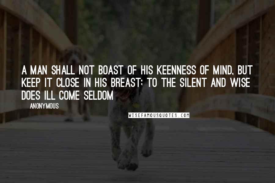 Anonymous Quotes: A man shall not boast of his keenness of mind, But keep it close in his breast; To the silent and wise does ill come seldom