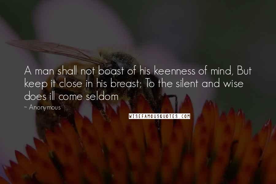 Anonymous Quotes: A man shall not boast of his keenness of mind, But keep it close in his breast; To the silent and wise does ill come seldom