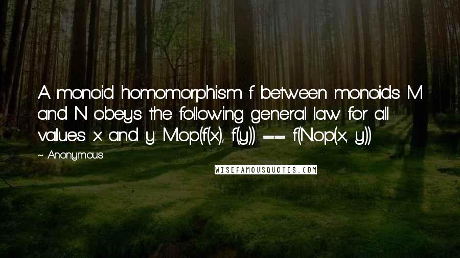 Anonymous Quotes: A monoid homomorphism f between monoids M and N obeys the following general law for all values x and y: M.op(f(x), f(y)) == f(N.op(x, y))