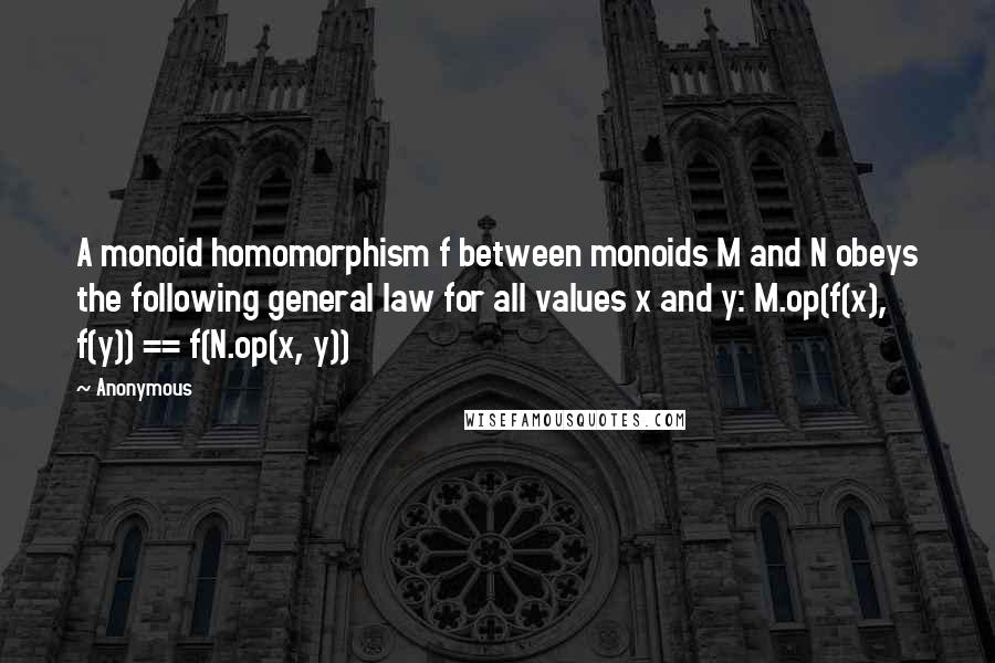 Anonymous Quotes: A monoid homomorphism f between monoids M and N obeys the following general law for all values x and y: M.op(f(x), f(y)) == f(N.op(x, y))