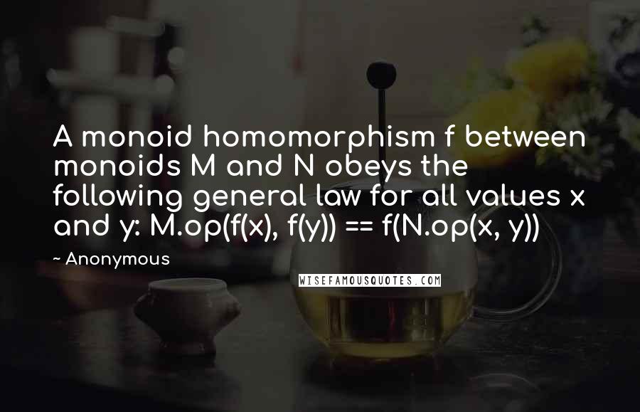 Anonymous Quotes: A monoid homomorphism f between monoids M and N obeys the following general law for all values x and y: M.op(f(x), f(y)) == f(N.op(x, y))