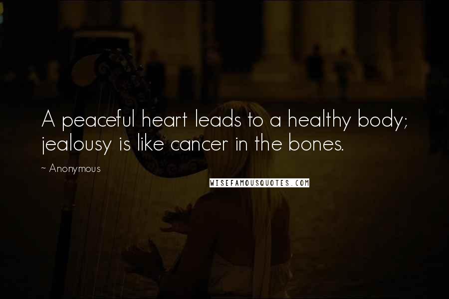 Anonymous Quotes: A peaceful heart leads to a healthy body; jealousy is like cancer in the bones.