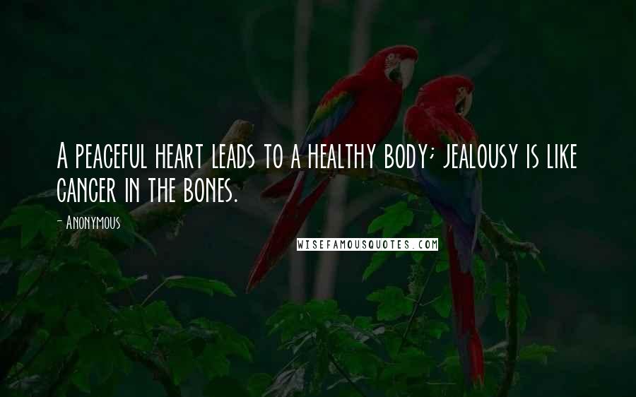 Anonymous Quotes: A peaceful heart leads to a healthy body; jealousy is like cancer in the bones.