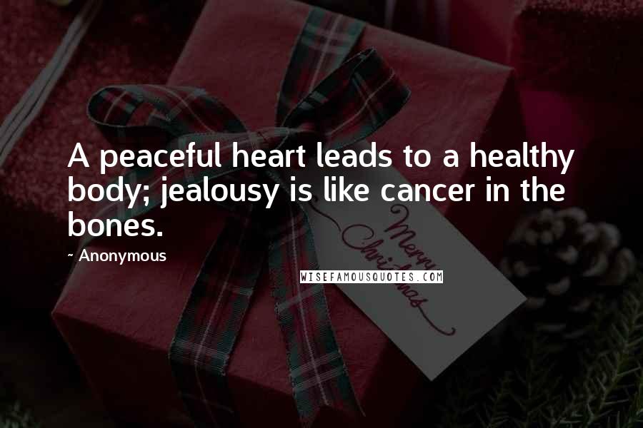 Anonymous Quotes: A peaceful heart leads to a healthy body; jealousy is like cancer in the bones.