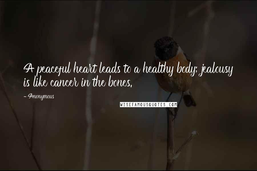 Anonymous Quotes: A peaceful heart leads to a healthy body; jealousy is like cancer in the bones.