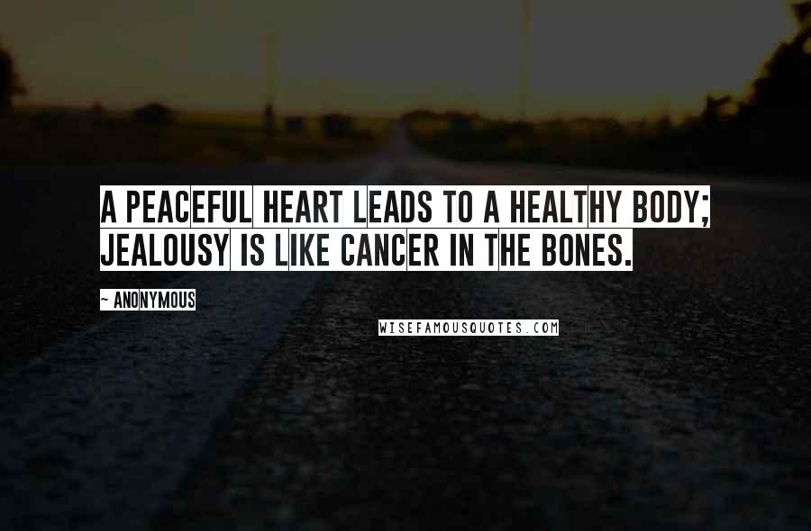 Anonymous Quotes: A peaceful heart leads to a healthy body; jealousy is like cancer in the bones.