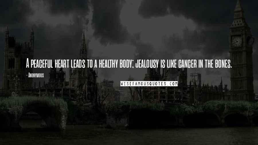 Anonymous Quotes: A peaceful heart leads to a healthy body; jealousy is like cancer in the bones.