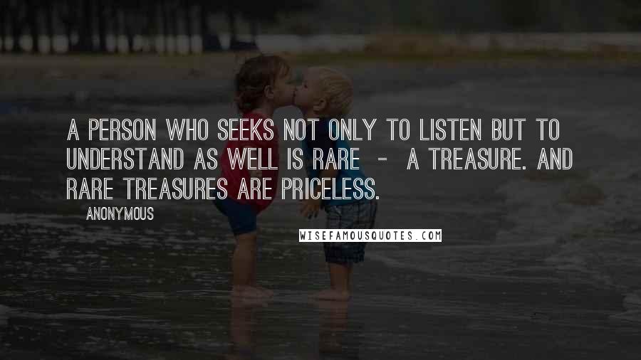 Anonymous Quotes: A person who seeks not only to listen but to understand as well is rare - a treasure. And rare treasures are priceless.