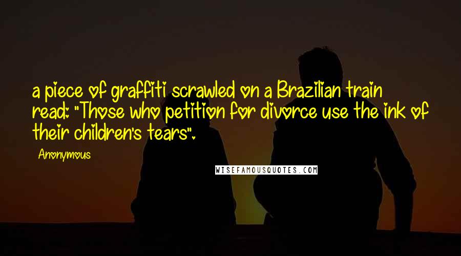 Anonymous Quotes: a piece of graffiti scrawled on a Brazilian train read: "Those who petition for divorce use the ink of their children's tears".