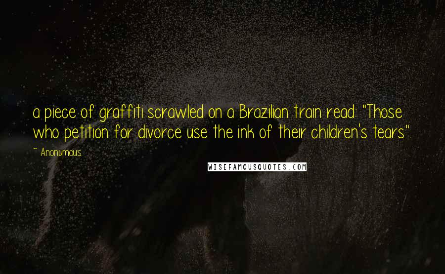 Anonymous Quotes: a piece of graffiti scrawled on a Brazilian train read: "Those who petition for divorce use the ink of their children's tears".