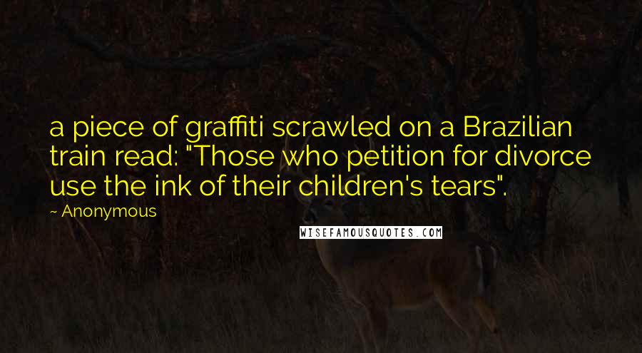 Anonymous Quotes: a piece of graffiti scrawled on a Brazilian train read: "Those who petition for divorce use the ink of their children's tears".