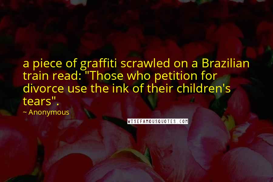 Anonymous Quotes: a piece of graffiti scrawled on a Brazilian train read: "Those who petition for divorce use the ink of their children's tears".