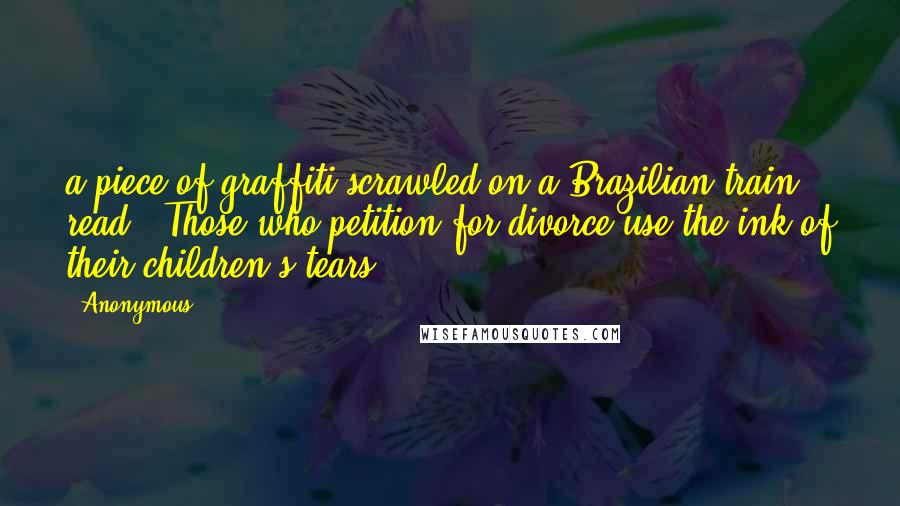 Anonymous Quotes: a piece of graffiti scrawled on a Brazilian train read: "Those who petition for divorce use the ink of their children's tears".