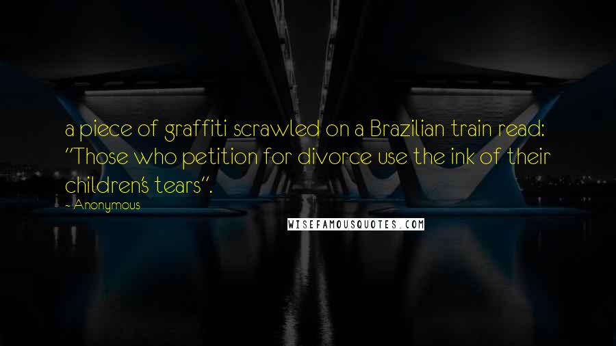 Anonymous Quotes: a piece of graffiti scrawled on a Brazilian train read: "Those who petition for divorce use the ink of their children's tears".