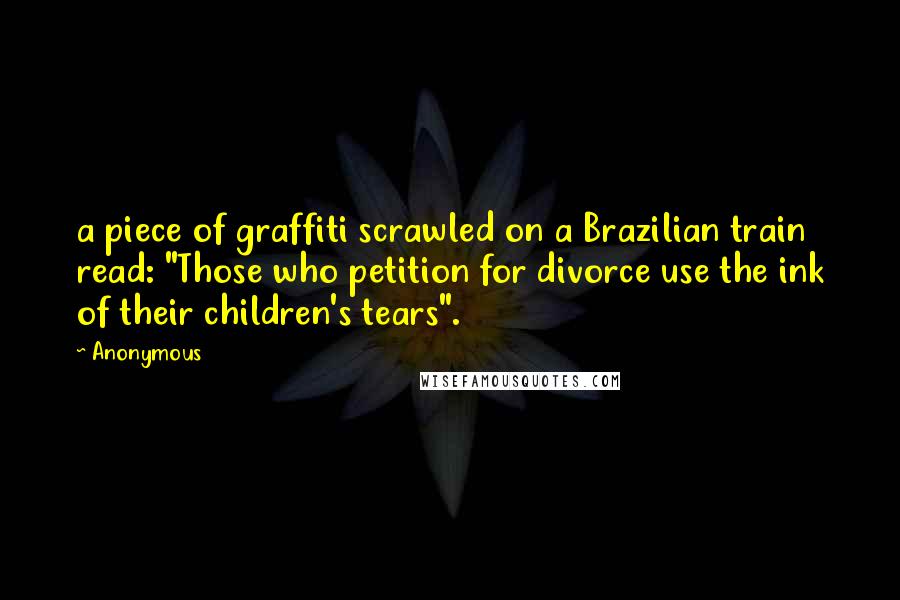 Anonymous Quotes: a piece of graffiti scrawled on a Brazilian train read: "Those who petition for divorce use the ink of their children's tears".