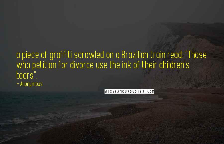 Anonymous Quotes: a piece of graffiti scrawled on a Brazilian train read: "Those who petition for divorce use the ink of their children's tears".