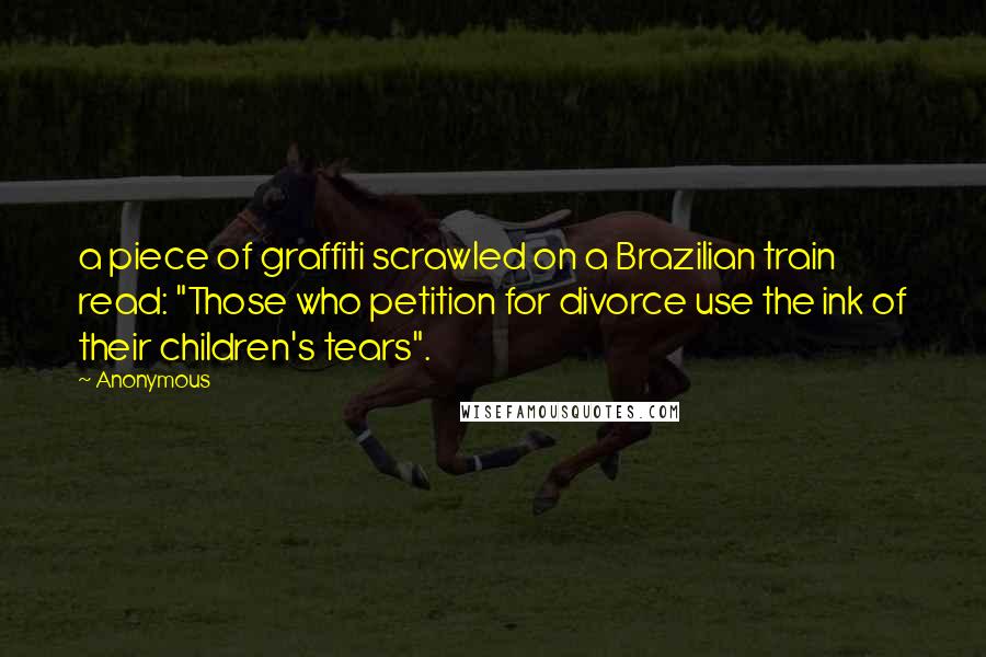 Anonymous Quotes: a piece of graffiti scrawled on a Brazilian train read: "Those who petition for divorce use the ink of their children's tears".