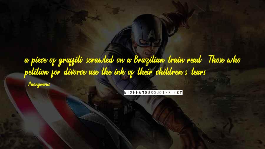 Anonymous Quotes: a piece of graffiti scrawled on a Brazilian train read: "Those who petition for divorce use the ink of their children's tears".