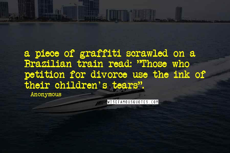 Anonymous Quotes: a piece of graffiti scrawled on a Brazilian train read: "Those who petition for divorce use the ink of their children's tears".