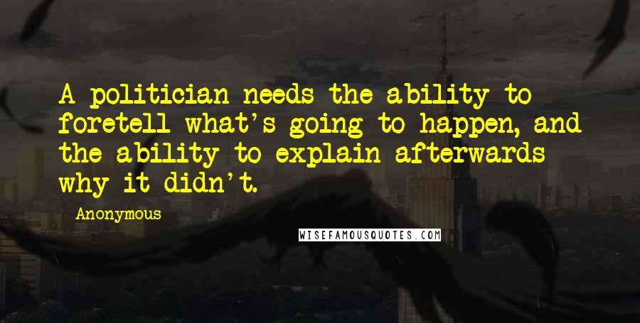 Anonymous Quotes: A politician needs the ability to foretell what's going to happen, and the ability to explain afterwards why it didn't.