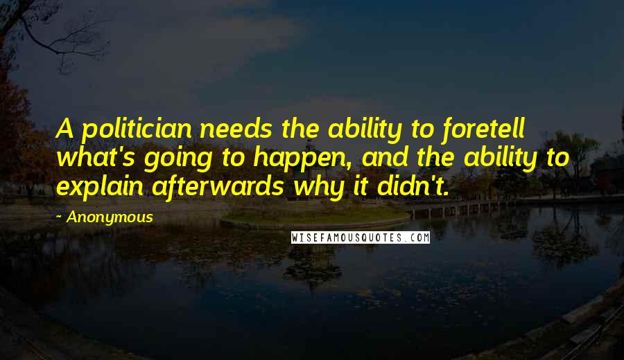 Anonymous Quotes: A politician needs the ability to foretell what's going to happen, and the ability to explain afterwards why it didn't.