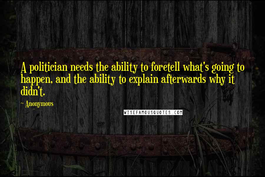 Anonymous Quotes: A politician needs the ability to foretell what's going to happen, and the ability to explain afterwards why it didn't.