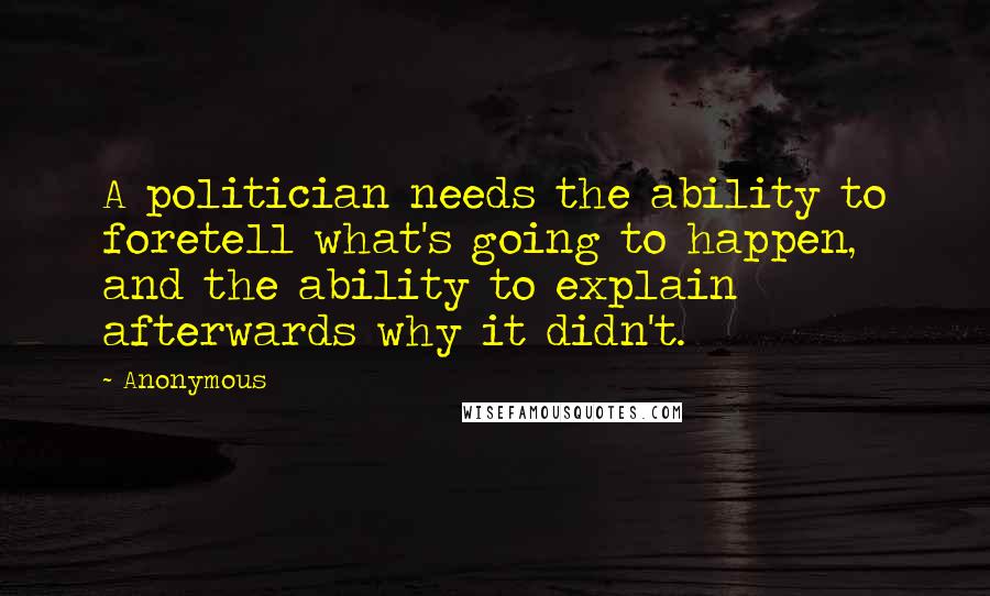 Anonymous Quotes: A politician needs the ability to foretell what's going to happen, and the ability to explain afterwards why it didn't.