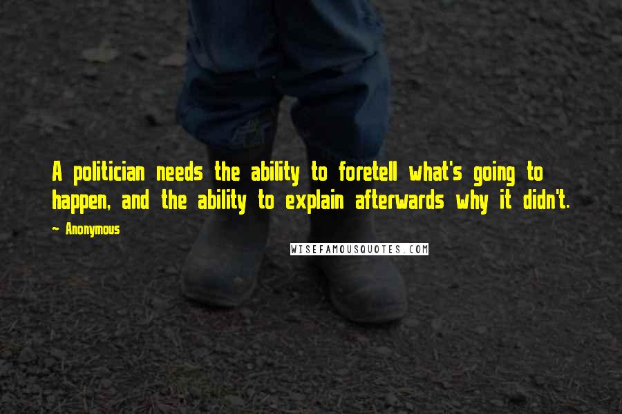 Anonymous Quotes: A politician needs the ability to foretell what's going to happen, and the ability to explain afterwards why it didn't.