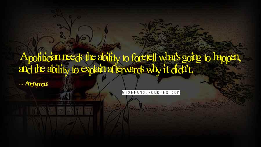 Anonymous Quotes: A politician needs the ability to foretell what's going to happen, and the ability to explain afterwards why it didn't.