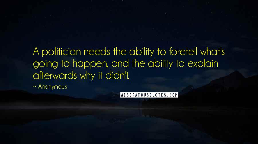 Anonymous Quotes: A politician needs the ability to foretell what's going to happen, and the ability to explain afterwards why it didn't.