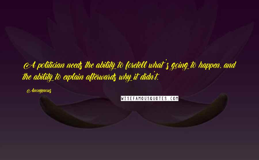 Anonymous Quotes: A politician needs the ability to foretell what's going to happen, and the ability to explain afterwards why it didn't.