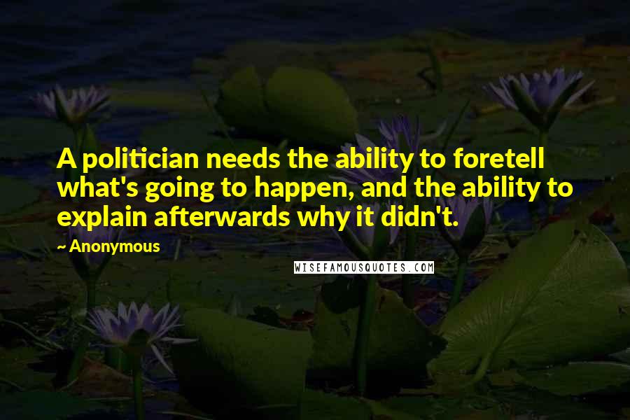 Anonymous Quotes: A politician needs the ability to foretell what's going to happen, and the ability to explain afterwards why it didn't.