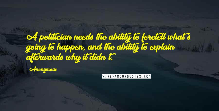 Anonymous Quotes: A politician needs the ability to foretell what's going to happen, and the ability to explain afterwards why it didn't.