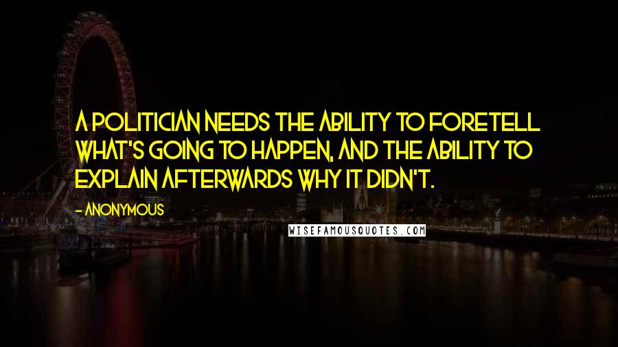 Anonymous Quotes: A politician needs the ability to foretell what's going to happen, and the ability to explain afterwards why it didn't.