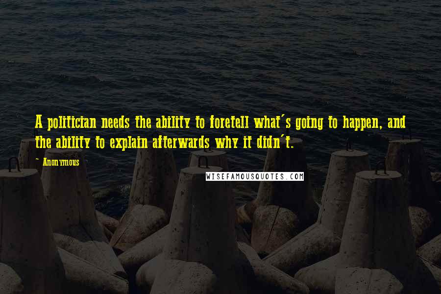 Anonymous Quotes: A politician needs the ability to foretell what's going to happen, and the ability to explain afterwards why it didn't.