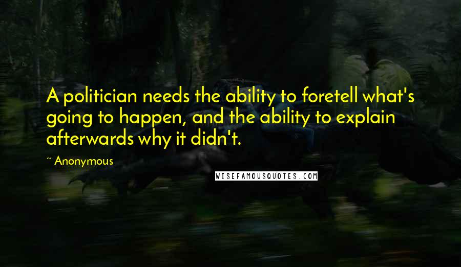 Anonymous Quotes: A politician needs the ability to foretell what's going to happen, and the ability to explain afterwards why it didn't.